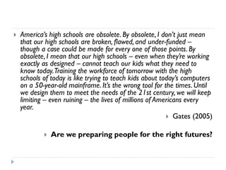 America’s high schools are obsolete. By obsolete, I don’t just mean that our high schools are broken, flawed, and under-funded – though a case could be made for every one of those points. By obsolete, I mean that our high schools –even when they’re working exactly as designed –cannot teach our kids what they need to know today. Training the workforce of tomorrow with the high schools of today is like trying to teach kids about today’s computers on a 50-year-old mainframe. It’s the wrong tool for the times. Until we design them to meet the needs of the 21st century, we will keep limiting –even ruining –the lives of millions of Americans every year. 
Gates (2005) 
Are we preparing people for the right futures?  