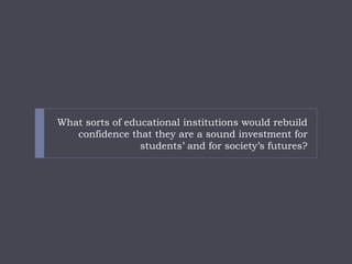 What sorts of educational institutions would rebuild confidence that they are a sound investment for students’ and for society’s futures?  