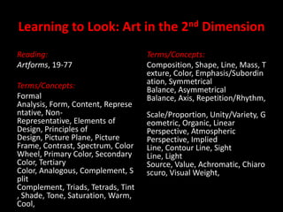 Learning to Look: Art in the 2nd Dimension Reading: Artforms, 19-77 Terms/Concepts: Formal Analysis, Form, Content, Representative, Non-Representative, Elements of Design, Principles of Design, Picture Plane, Picture Frame, Contrast, Spectrum, Color Wheel, Primary Color, Secondary Color, Tertiary Color, Analogous, Complement, Split Complement, Triads, Tetrads, Tint, Shade, Tone, Saturation, Warm, Cool,  Terms/Concepts: Composition, Shape, Line, Mass, Texture, Color, Emphasis/Subordination, Symmetrical Balance, Asymmetrical Balance, Axis, Repetition/Rhythm, Scale/Proportion, Unity/Variety, Geometric, Organic, Linear Perspective, Atmospheric Perspective, Implied Line, Contour Line, Sight Line, Light Source, Value, Achromatic, Chiaroscuro, Visual Weight,  