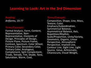 Learning to Look: Art in the 3rd Dimension Reading: Artforms, 19-77 Terms/Concepts: Formal Analysis, Form, Content, Representative, Non-Representative, Elements of Design, Principles of Design, Picture Plane, Picture Frame, Contrast, Spectrum, Color Wheel, Primary Color, Secondary Color, Tertiary Color, Analogous, Complement, Split Complement, Triads, Tetrads, Tint, Shade, Tone, Saturation, Warm, Cool,  Terms/Concepts: Composition, Shape, Line, Mass, Texture, Color, Emphasis/Subordination, Symmetrical Balance, Asymmetrical Balance, Axis, Repetition/Rhythm, Scale/Proportion, Unity/Variety, Geometric, Organic, Linear Perspective, Atmospheric Perspective, Implied Line, Contour Line, Sight Line, Light Source, Value, Achromatic, Chiaroscuro, Visual Weight,  