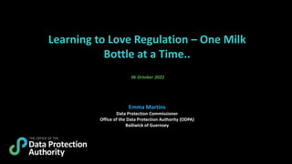 Learning to Love Regulation – One Milk
Bottle at a Time..
06 October 2022
Emma Martins
Data Protection Commissioner
Office of the Data Protection Authority (ODPA)
Bailiwick of Guernsey
 