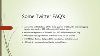 Some Twitter FAQ’s
 According to Statista As of the third quarter of 2017, the microblogging
service averaged at 330 million monthly active users
 Omnicore reports as of 1/24/17 that 500 million tweets per day
 Omnicore also reports 80% of twitter users are on Mobile
 100 Million Twitter daily and this number has only increased
 79% of Accounts are based in the United States
 