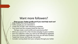 Want more followers?
Dress up your Twitter profile and if you need help reach out!
• Keep tweets short and to the point
• Follow people you are interested in
• Create lists of Gold –with interesting candidates
• Your brand and the company brand do they mix?
Perhaps create a work profile and a personal profile?
• Work your account for a few minutes everyday to grow numbers
• Don’t buy followers unless you want to be followed by eggheads
• Grow your followers organically over time you will have numbers
• Tweets last forever and they go viral quickly
• Consider running feeds from your company through your twitter
 