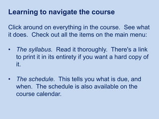 Learning to navigate the course
Click around on everything in the course. See what
it does. Check out all the items on the main menu:
• The syllabus. Read it thoroughly. There's a link
to print it in its entirety if you want a hard copy of
it.
• The schedule. This tells you what is due, and
when. The schedule is also available on the
course calendar.

 