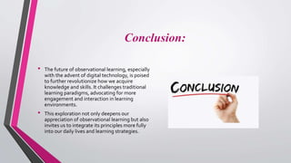 Conclusion:
• The future of observational learning, especially
with the advent of digital technology, is poised
to further revolutionize how we acquire
knowledge and skills. It challenges traditional
learning paradigms, advocating for more
engagement and interaction in learning
environments.
• This exploration not only deepens our
appreciation of observational learning but also
invites us to integrate its principles more fully
into our daily lives and learning strategies.
 