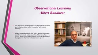 Observational Learning
Albert Bandura:
• The replication of other's behavior through observation
and imitation. (Also called "modeling" and "social
learning")
• Albert Bandura believed that direct reinforcement and
punishment could not account for all learning that
occurs.What about when children copy the behavior of
their parents when no reinforcement is given ?
 