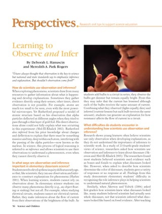 56  Science and Children	
Research and tips to support science education
Learning to
Observe and Infer
By Deborah L. Hanuscin
and Meredith A. Park Rogers
“I have always thought that observation is the key to science
but national and state standards say to emphasize inference
and explanation. But shouldn’t observation come first?”
How do scientists use observation and inference?
When exploring phenomena, scientists draw from many
resources to gather information about what is happen-
ing and develop explanations. Sometimes they gather
evidence directly using their senses; other times, direct
observation is not possible. For example, atoms are
much too small to be seen, even with the most power-
ful microscopes. Yet Rutherford proposed a model of
atomic structure based on his observation that alpha
particles deflected at different angles when they tried to
pass through a thin layer of gold foil. His direct observa-
tions alone could not fully explain what was occurring
in this experiment (Abd-El-Khalick 2002). Rutherford
also inferred from his prior knowledge about charges
and deflection to explain that there must be something
massive and tiny, deep within each atom, interfering with
the passing of the alpha particles—now known as the
nucleus. In science, this process of logical reasoning is
referred to as inference and allows scientists to use their
observations to understand a phenomenon, even when
they cannot directly observe it.
In what ways are observation and inference
important in elementary classroom science?
Studentsneedtodeveloptheseinquiryskillsatanearlyage,
so that, like scientists, they can use observation and infer-
ence to construct explanations for phenomena (Harlen
2001). When learning science, students cannot rely on
observation alone. In elementary science students can
observe many phenomena directly (e.g., an object float-
ing or sinking) but not all. For example, when studying
electrical circuits, students cannot see electrical current.
Rather, they make inferences about the flow of current
from their observations of the brightness of the bulb. As
students add bulbs to a circuit in series, they observe the
bulbs get dimmer but remain equally bright. From this
they may infer that the current has lessened although
each of the bulbs receives the same amount of current.
Combining what they observed (lights equally dim) and
inferred (current lessens but each bulb receives the same
amount), students can generate an explanation for how
resistance affects the flow of current in a circuit.
What difficulties do students encounter in
understanding how scientists use observation and
inference?
Research shows young learners often believe scientists
use only observation when developing explanations, as
they do not understand the importance of inference to
scientific work. In a study of 23 fourth-grade students’
views of science, researchers asked how scientists use
observation and inference to learn about dinosaurs (Ak-
erson and Abd-El-Khalick 2005). The researchers found
most students believed scientists used evidence such
as bones and fossils to explain what dinosaurs looked
like. However, when asked to describe how scientists
determine the color of dinosaurs, students gave a variety
of responses or no response at all. Findings from this
study demonstrate elementary students’ difficulty in
recognizing the role inference plays in helping scientists
to understand natural phenomenon.
Similarly, when Akerson and Volrich (2006) asked
first graders how scientists knew what dinosaurs looked
like, many students believed scientists had actually seen
whole dinosaurs, not that scientists inferred what dino-
saurs looked like based on fossil evidence. After teaching
 