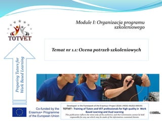Module I: Organizacja programu
szkoleniowego
PreparingTutorsfor
WorkBasedLearning
Developed in the framework of the Erasmus+ Project 2018-1-RO01-KA202-049191
TOTVET - Training of Tutors and VET professionals for high quality in Work
Based Learning and Dual Learning
This publication reflects the views only of the author(s), and the Commission cannot be held
responsible for any use which may be made of the information contained therein.
 