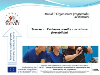 Modul I: Organizarea programului
de instruire
Formareatutorilorpentru
învățareabazatăpemuncă
Developed in the framework of the Erasmus+ Project 2018-1-RO01-KA202-049191
TOTVET - Training of Tutors and VET professionals for high quality in Work
Based Learning and Dual Learning
This publication reflects the views only of the author(s), and the Commission cannot be held
responsible for any use which may be made of the information contained therein.
 
