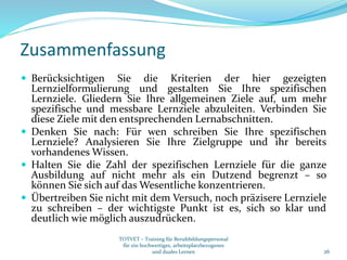 Zusammenfassung
 Berücksichtigen Sie die Kriterien der hier gezeigten
Lernzielformulierung und gestalten Sie Ihre spezifischen
Lernziele. Gliedern Sie Ihre allgemeinen Ziele auf, um mehr
spezifische und messbare Lernziele abzuleiten. Verbinden Sie
diese Ziele mit den entsprechenden Lernabschnitten.
 Denken Sie nach: Für wen schreiben Sie Ihre spezifischen
Lernziele? Analysieren Sie Ihre Zielgruppe und ihr bereits
vorhandenes Wissen.
 Halten Sie die Zahl der spezifischen Lernziele für die ganze
Ausbildung auf nicht mehr als ein Dutzend begrenzt – so
können Sie sich auf das Wesentliche konzentrieren.
 Übertreiben Sie nicht mit dem Versuch, noch präzisere Lernziele
zu schreiben – der wichtigste Punkt ist es, sich so klar und
deutlich wie möglich auszudrücken.
26
TOTVET – Training für Berufsbildungspersonal
für ein hochwertiges, arbeitsplatzbezogenes
und duales Lernen
 