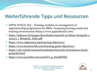 Weiterführende Tipps und Ressourcen
 APP & TEACH, IO2 – Training modules on management of
apprenticeship programmes for SMEs: Analysing learning needs and
training environments (https://www.appandteach.com)
 https://arbowis.ch/images/downloads/material-zu-lehren-kompakt-1-
2004/3_1_Beispiele_Ziele.pdf
 https://www.edglossary.org/learning-objectives/
 https://www.learnworlds.com/learning-goals-objectives/
 https://wb-web.de/material/methoden/lernziele-formulieren-leicht-
gemacht.html
 https://www.youtube.com/watch?v=g_Xm5IljYKQ
27
TOTVET – Training für Berufsbildungspersonal
für ein hochwertiges, arbeitsplatzbezogenes
und duales Lernen
 