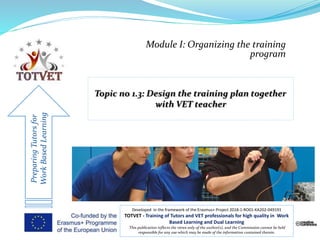 Module I: Organizing the training
program
PreparingTutorsfor
WorkBasedLearning
Developed in the framework of the Erasmus+ Project 2018-1-RO01-KA202-049191
TOTVET - Training of Tutors and VET professionals for high quality in Work
Based Learning and Dual Learning
This publication reflects the views only of the author(s), and the Commission cannot be held
responsible for any use which may be made of the information contained therein.
 