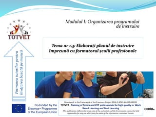 Modulul I: Organizarea programului
de instruire
Formareatutorilorpentru
învățareabazatăpemuncă
Developed in the framework of the Erasmus+ Project 2018-1-RO01-KA202-049191
TOTVET - Training of Tutors and VET professionals for high quality in Work
Based Learning and Dual Learning
This publication reflects the views only of the author(s), and the Commission cannot be held
responsible for any use which may be made of the information contained therein.
 