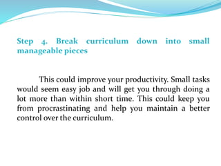 Step 4. Break curriculum down into small
manageable pieces
This could improve your productivity. Small tasks
would seem easy job and will get you through doing a
lot more than within short time. This could keep you
from procrastinating and help you maintain a better
control over the curriculum.
 