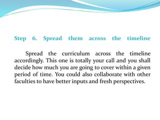 Step 6. Spread them across the timeline
Spread the curriculum across the timeline
accordingly. This one is totally your call and you shall
decide how much you are going to cover within a given
period of time. You could also collaborate with other
faculties to have better inputs and fresh perspectives.
 