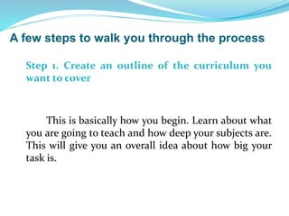 Step 1. Create an outline of the curriculum you
want to cover
This is basically how you begin. Learn about what
you are going to teach and how deep your subjects are.
This will give you an overall idea about how big your
task is.
A few steps to walk you through the process
 