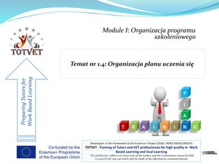 Module I: Organizacja programu
szkoleniowego
PreparingTutorsfor
WorkBasedLearning
Developed in the framework of the Erasmus+ Project 2018-1-RO01-KA202-049191
TOTVET - Training of Tutors and VET professionals for high quality in Work
Based Learning and Dual Learning
This publication reflects the views only of the author, and the Commission cannot be held
responsible for any use which may be made of the information contained therein. 1
TOTVET - Training of Tutors and VET
professionals for high quality in Work Based
Learning and Dual Learning
 