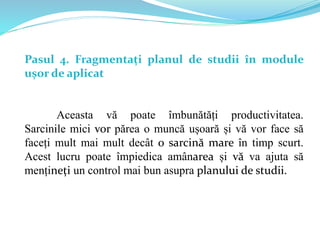 Pasul 4. Fragmentați planul de studii în module
ușor de aplicat
Aceasta vă poate îmbunătăți productivitatea.
Sarcinile mici vor părea o muncă ușoară și vă vor face să
faceți mult mai mult decât o sarcină mare în timp scurt.
Acest lucru poate împiedica amânarea și vă va ajuta să
mențineți un control mai bun asupra planului de studii.
 