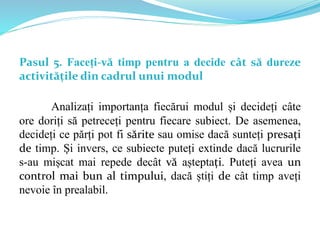 Pasul 5. Faceți-vă timp pentru a decide cât să dureze
activitățile din cadrul unui modul
Analizați importanța fiecărui modul și decideți câte
ore doriți să petreceți pentru fiecare subiect. De asemenea,
decideți ce părți pot fi sărite sau omise dacă sunteți presați
de timp. Și invers, ce subiecte puteți extinde dacă lucrurile
s-au mișcat mai repede decât vă așteptați. Puteți avea un
control mai bun al timpului, dacă știți de cât timp aveți
nevoie în prealabil.
 