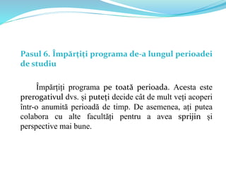 Pasul 6. Împărțiți programa de-a lungul perioadei
de studiu
Împărțiți programa pe toată perioada. Acesta este
prerogativul dvs. și puteți decide cât de mult veți acoperi
într-o anumită perioadă de timp. De asemenea, ați putea
colabora cu alte facultăți pentru a avea sprijin și
perspective mai bune.
 