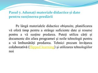 Pasul 7. Adunați materiale didactice și date
pentru susținerea predării
Pe lângă materialele didactice obișnuite, planificarea
vă oferă timp pentru a strânge suficiente date și resurse
pentru a vă susține predarea. Puteți utiliza cărți și
documente din afara programei și noile tehnologii pentru
a vă îmbunătăți predarea. Tehnici precum învățarea
colaborativă (flipped learning) și utilizarea tehnologiilor
noi
 