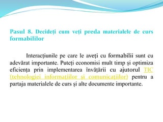 Pasul 8. Decideți cum veți preda materialele de curs
formabililor
Interacțiunile pe care le aveți cu formabilii sunt cu
adevărat importante. Puteți economisi mult timp și optimiza
eficiența prin implementarea învățării cu ajutorul TIC
(tehnologiei informațiilor și comunicațiilor) pentru a
partaja materialele de curs și alte documente importante.
 