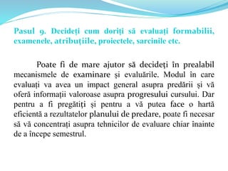 Pasul 9. Decideți cum doriți să evaluați formabilii,
examenele, atribuțiile, proiectele, sarcinile etc.
Poate fi de mare ajutor să decideți în prealabil
mecanismele de examinare și evaluările. Modul în care
evaluați va avea un impact general asupra predării și vă
oferă informații valoroase asupra progresului cursului. Dar
pentru a fi pregătiți și pentru a vă putea face o hartă
eficientă a rezultatelor planului de predare, poate fi necesar
să vă concentrați asupra tehnicilor de evaluare chiar înainte
de a începe semestrul.
 