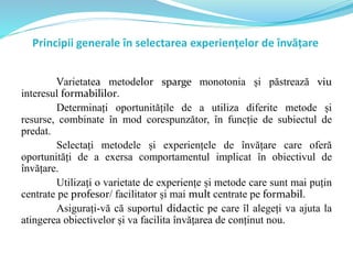 Principii generale în selectarea experiențelor de învățare
Varietatea metodelor sparge monotonia și păstrează viu
interesul formabililor.
Determinați oportunitățile de a utiliza diferite metode și
resurse, combinate în mod corespunzător, în funcție de subiectul de
predat.
Selectați metodele și experiențele de învățare care oferă
oportunități de a exersa comportamentul implicat în obiectivul de
învățare.
Utilizați o varietate de experiențe și metode care sunt mai puțin
centrate pe profesor/ facilitator și mai mult centrate pe formabil.
Asigurați-vă că suportul didactic pe care îl alegeți va ajuta la
atingerea obiectivelor și va facilita învățarea de conținut nou.
 