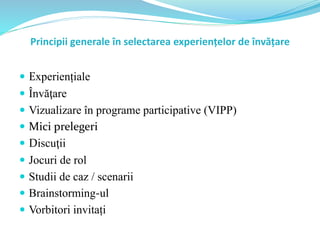 Principii generale în selectarea experiențelor de învățare
 Experiențiale
 Învăţare
 Vizualizare în programe participative (VIPP)
 Mici prelegeri
 Discuţii
 Jocuri de rol
 Studii de caz / scenarii
 Brainstorming-ul
 Vorbitori invitați
 