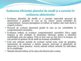 Evaluarea eficienței planului de studii și a cursului în
realizarea obiectivelor
 Evaluarea planului de studii și a cursului reprezintă procesul de
determinare a gradului în care au loc efectiv aceste schimbări de
comportament. Aceasta presupune că trebuie să implice mai mult decât o
singură evaluare.
 Procesul de evaluare determină gradul în care au loc schimbările în
comportamentul cursanților.
 Evaluarea trebuie să evalueze comportamentul cursanților într-o etapă
timpurie și alte evaluări în momente ulterioare pentru a identifica
modificările care pot apărea. Fără să știm cum au fost elevii la început, nu
este posibil să spunem cât de mult au avansat schimbările.
 Cele mai utilizate metode de evaluare includ teste, scale de atitudine,
instrumente de colectare a datelor precum interviuri și planificări de
observație și teste practice. Aceste metode trebuie utilizate fie individual,
fie în combinație.
 Metoda folosită trebuie să fie adecvată obiectivului evaluat.
 