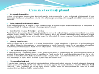  Rezultatele formabililor
Desigur, cel mai evident dintre rezultate. Rezultatele elevilor și performanțele lor vă oferă un feedback solid despre cât de bine
funcționează planul dvs. și cât de eficient este. Ați putea reflecta asupra acestuia și puteți recurge la îmbunătățiri și improvizații în
planul dvs.
 Vedeți dacă vă oferă informații relevante
În cele din urmă, planul dvs. ar trebui să vă ofere câteva informații. Ar trebui să vă ajute să vă realizați abilitățile de management al
timpului, abilitățile de predare și informații valide despre planul cursului.
 Contribuții la procesul de învățare – predare
Planul ar trebui, de asemenea, să contribuie la programă și la procesul de predare-învățare. Aceasta ar trebui să ajute toate părțile
interesate să țină o evidență mai bună a cursului și să îi ajute să ia decizii mai informate la momentul potrivit. Dacă aveți un plan
bine lucrat, puteți îmbunătăți în mod serios modul în care dvs. și formabilii dvs. percep programa. Aceasta face ca lucrurile să fie
organizate și accesibile.
 Verificați productivitatea
Vedeți dacă planul dvs. de curs vă ajută să vă creșteți productivitatea. Evident, planul lecției vă poate ajuta să abordați problemele
mai eficient. Vă menține informați, ceea ce economisește timp și energie. În acest fel, planul dvs. ar putea atinge potențialul de
productivitate dincolo de așteptări. Veți fi mai bine echipat pentru a finaliza sarcinile și a evalua mai rapid rezultatele.
 Cum îi ajută acest plan pe formabili
În timp ce planificați, faceți-vă timp pentru a evalua modul în care planul vă ajută formabilii. Un plan de lecție bun ar trebui să
contribuie și la rezultatele și productivitatea formabililor dvs. Planul ar trebui să fie benefic formabililor dvs. și să-i țină pe cale.
Discuțiile cu formabilii despre stadiul planului le va oferi o imagine clară a ceea ce trebuie realizat și la ce să se aștepte. Acest
lucru ar putea avea un impact pozitiv în clasă și ar putea duce la rezultatele dorite.
 Obținerea feedback-ului
Pe tot parcursul cursului și până la sfârșit, trebuie să adunați feedback de la părțile interesate și valorile măsurabile. Evaluarea
continuă și colectarea feedback-ului sunt cele mai importante aspecte ale educației bazate pe rezultate (Outcome Based
Education - OBE). Feedback-ul este cel mai simplu mod de a ști dacă planul dvs. funcționează sau nu. Planul dvs. ar trebui
considerat defectuos dacă nu oferă loc pentru feedback.
Cum să vă evaluați planul
 
