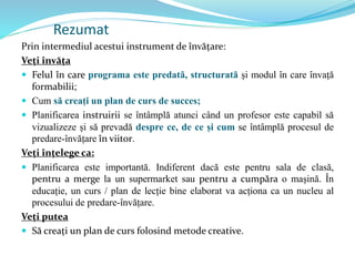 Rezumat
Prin intermediul acestui instrument de învățare:
Veți învăța
 Felul în care programa este predată, structurată și modul în care învață
formabilii;
 Cum să creați un plan de curs de succes;
 Planificarea instruirii se întâmplă atunci când un profesor este capabil să
vizualizeze și să prevadă despre ce, de ce și cum se întâmplă procesul de
predare-învățare în viitor.
Veți înțelege ca:
 Planificarea este importantă. Indiferent dacă este pentru sala de clasă,
pentru a merge la un supermarket sau pentru a cumpăra o mașină. În
educație, un curs / plan de lecție bine elaborat va acționa ca un nucleu al
procesului de predare-învățare.
Veți putea
 Să creați un plan de curs folosind metode creative.
 