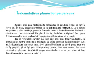 Îmbunătățirea planurilor pe parcurs
Semnul unui mare profesor este capacitatea de a deduce ceea ce au nevoie
elevii săi. În final, educația ar trebui să fie centrată pe formabili. De-a lungul
programei și până la sfârșit, profesorul trebuie să ceară în mod constant feedback și
să efectueze corectarea cursului în planul său. Oricât de bun ar fi planul dvs., poate
fi întotdeauna loc pentru schimbări neașteptate și întorsături de situații.
Fie că rezultatele elevilor dvs. sunt mult mai mici decât vă așteptați, fie
timpul alocat pentru un modul a fost redus de unele activități extracurriculare, sunt
multe lucruri care pot merge prost. Deci cel mai bun lucru pe care îl puteți face este
să fiți pregătiți și să fiți gata să improvizați planul, dacă este nevoie. Evaluarea
continuă și păstrarea focalizării asupra obiectivelor dvs. vă pot ajuta să luați
deciziile corecte la momentul potrivit.
 