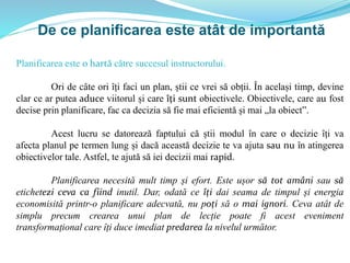 De ce planificarea este atât de importantă
Planificarea este o hartă către succesul instructorului.
Ori de câte ori îți faci un plan, știi ce vrei să obții. În același timp, devine
clar ce ar putea aduce viitorul și care îți sunt obiectivele. Obiectivele, care au fost
decise prin planificare, fac ca decizia să fie mai eficientă și mai „la obiect”.
Acest lucru se datorează faptului că știi modul în care o decizie îți va
afecta planul pe termen lung și dacă această decizie te va ajuta sau nu în atingerea
obiectivelor tale. Astfel, te ajută să iei decizii mai rapid.
Planificarea necesită mult timp și efort. Este ușor să tot amâni sau să
etichetezi ceva ca fiind inutil. Dar, odată ce îți dai seama de timpul și energia
economisită printr-o planificare adecvată, nu poți să o mai ignori. Ceva atât de
simplu precum crearea unui plan de lecție poate fi acest eveniment
transformațional care îți duce imediat predarea la nivelul următor.
 