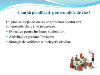 Un plan de lecție de succes se adresează acestor trei
componente cheie și le integrează:
 Obiective pentru învățarea studenților;
 Activități de predare / învățare;
 Strategii de verificare a înțelegerii elevilor.
Cum să planificați pentru sălile de clasă
 