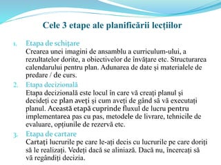 1. Etapa de schițare
Crearea unei imagini de ansamblu a curriculum-ului, a
rezultatelor dorite, a obiectivelor de învățare etc. Structurarea
calendarului pentru plan. Adunarea de date și materialele de
predare / de curs.
2. Etapa decizională
Etapa decizională este locul în care vă creați planul și
decideți ce plan aveți și cum aveți de gând să vă executați
planul. Această etapă cuprinde fluxul de lucru pentru
implementarea pas cu pas, metodele de livrare, tehnicile de
evaluare, opțiunile de rezervă etc.
3. Etapa de cartare
Cartați lucrurile pe care le-ați decis cu lucrurile pe care doriți
să le realizați. Vedeți dacă se aliniază. Dacă nu, încercați să
vă regândiți decizia.
Cele 3 etape ale planificării lecțiilor
 