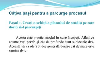 Pasul 1. Creați o schiță a planului de studiu pe care
doriți să-l parcurgeți
Acesta este practic modul în care începeți. Aflați ce
anume veți preda și cât de profunde sunt subiectele dvs.
Aceasta vă va oferi o idee generală despre cât de mare este
sarcina dvs.
Câțiva pași pentru a parcurge procesul
 
