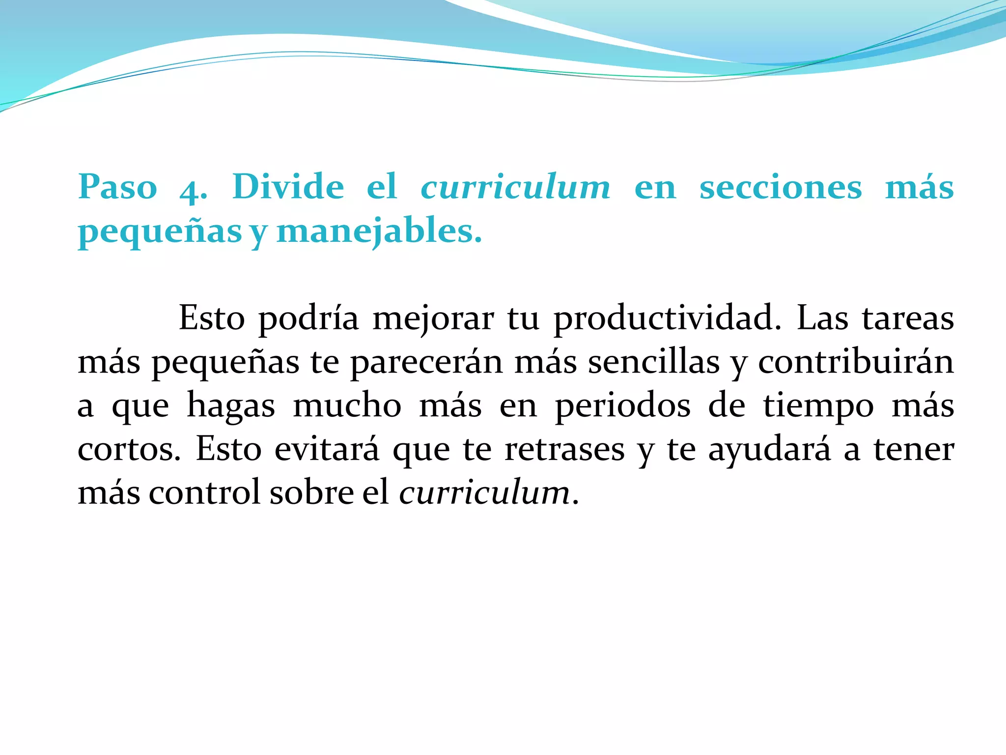 Paso 4. Divide el curriculum en secciones más
pequeñas y manejables.
Esto podría mejorar tu productividad. Las tareas
más pequeñas te parecerán más sencillas y contribuirán
a que hagas mucho más en periodos de tiempo más
cortos. Esto evitará que te retrases y te ayudará a tener
más control sobre el curriculum.
 