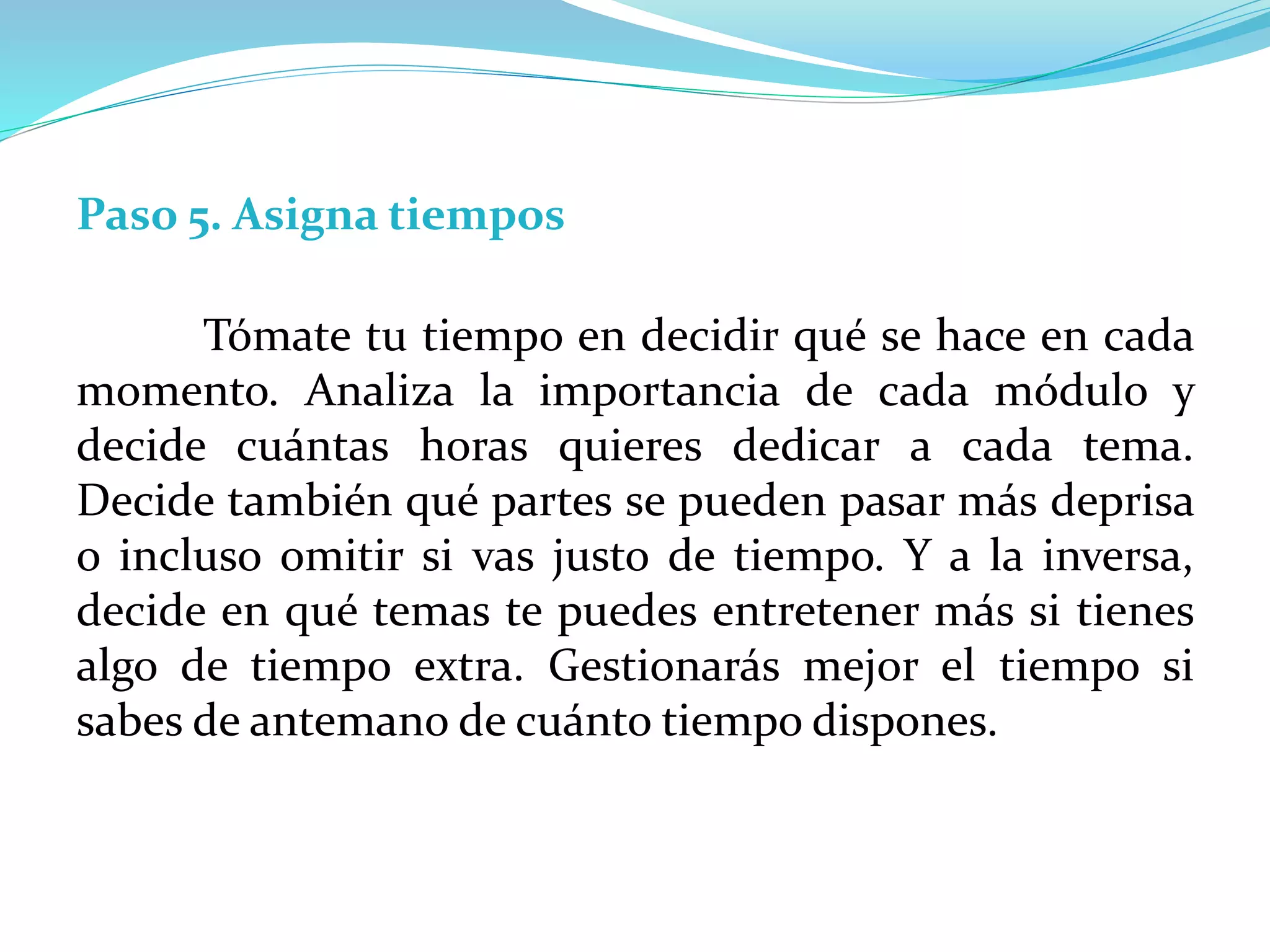 Paso 5. Asigna tiempos
Tómate tu tiempo en decidir qué se hace en cada
momento. Analiza la importancia de cada módulo y
decide cuántas horas quieres dedicar a cada tema.
Decide también qué partes se pueden pasar más deprisa
o incluso omitir si vas justo de tiempo. Y a la inversa,
decide en qué temas te puedes entretener más si tienes
algo de tiempo extra. Gestionarás mejor el tiempo si
sabes de antemano de cuánto tiempo dispones.
 