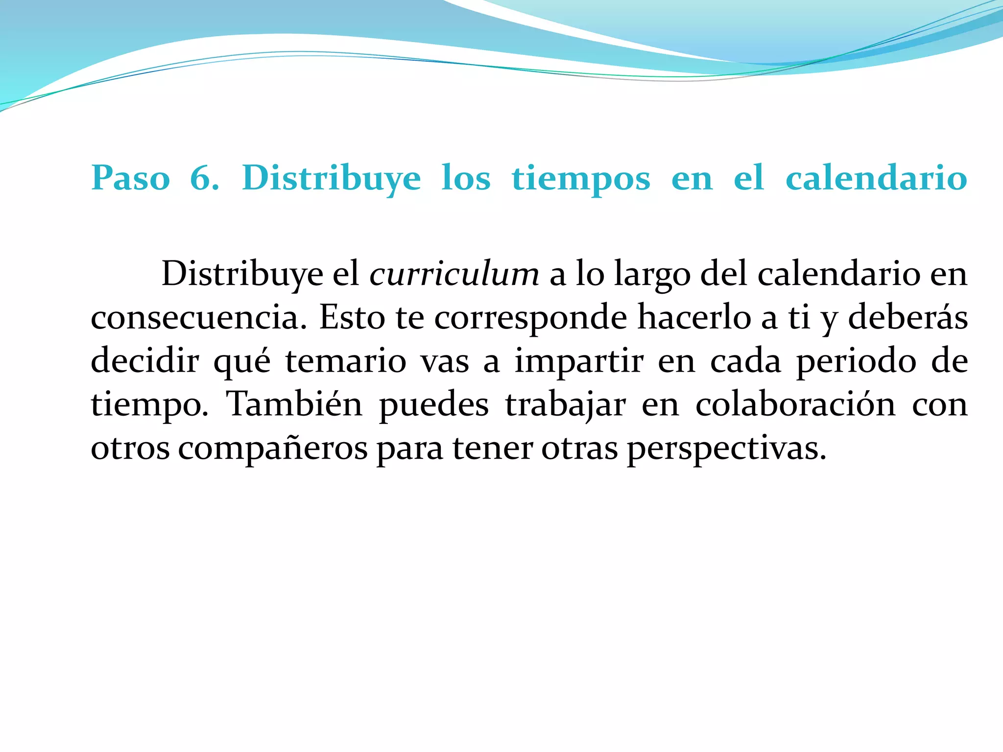 Paso 6. Distribuye los tiempos en el calendario
Distribuye el curriculum a lo largo del calendario en
consecuencia. Esto te corresponde hacerlo a ti y deberás
decidir qué temario vas a impartir en cada periodo de
tiempo. También puedes trabajar en colaboración con
otros compañeros para tener otras perspectivas.
 