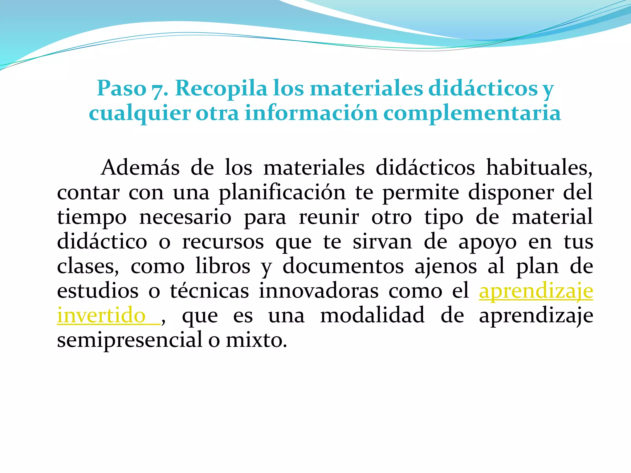 Paso 7. Recopila los materiales didácticos y
cualquier otra información complementaria
Además de los materiales didácticos habituales,
contar con una planificación te permite disponer del
tiempo necesario para reunir otro tipo de material
didáctico o recursos que te sirvan de apoyo en tus
clases, como libros y documentos ajenos al plan de
estudios o técnicas innovadoras como el aprendizaje
invertido , que es una modalidad de aprendizaje
semipresencial o mixto.
 