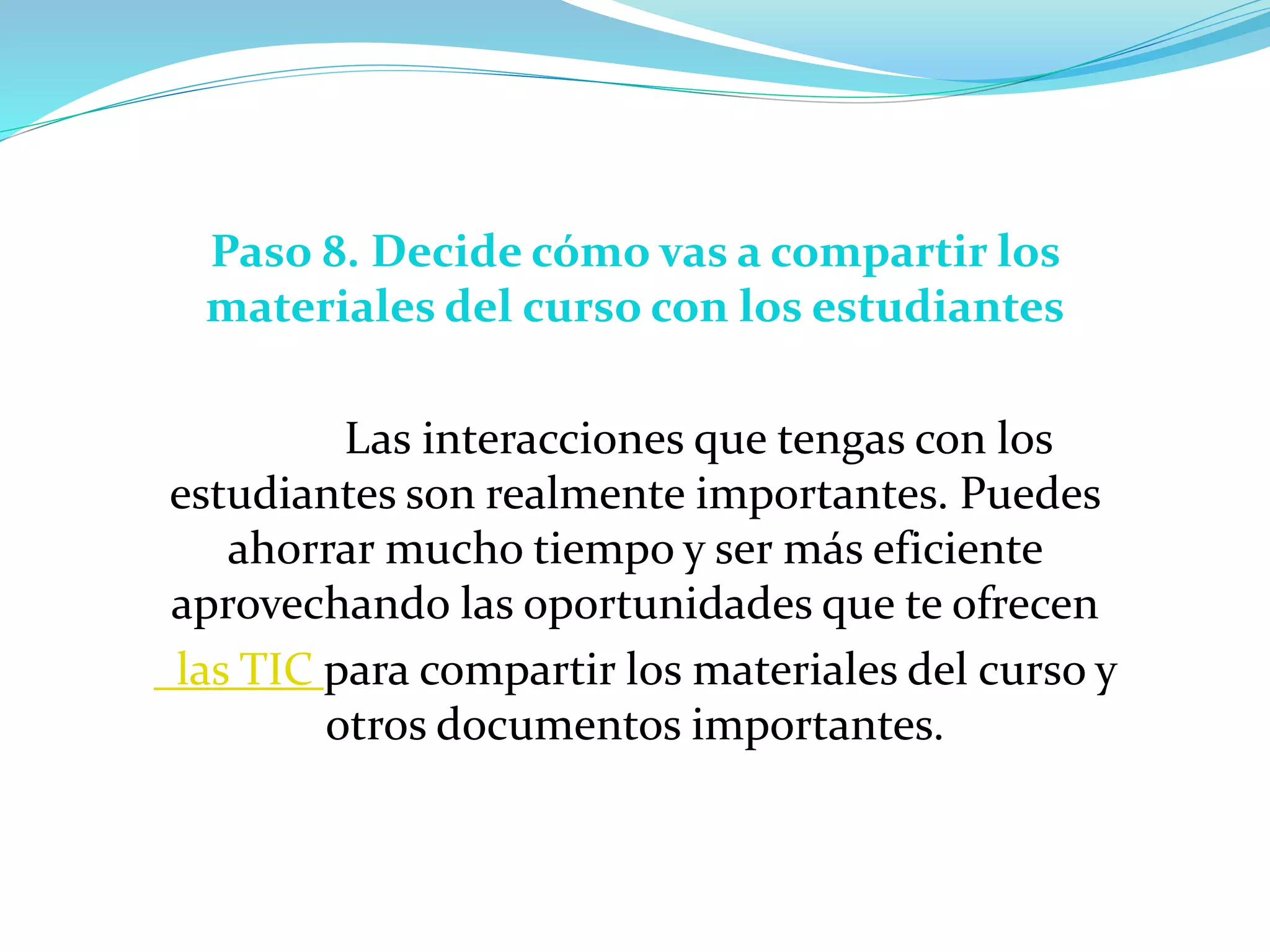Paso 8. Decide cómo vas a compartir los
materiales del curso con los estudiantes
Las interacciones que tengas con los
estudiantes son realmente importantes. Puedes
ahorrar mucho tiempo y ser más eficiente
aprovechando las oportunidades que te ofrecen
las TIC para compartir los materiales del curso y
otros documentos importantes.
 