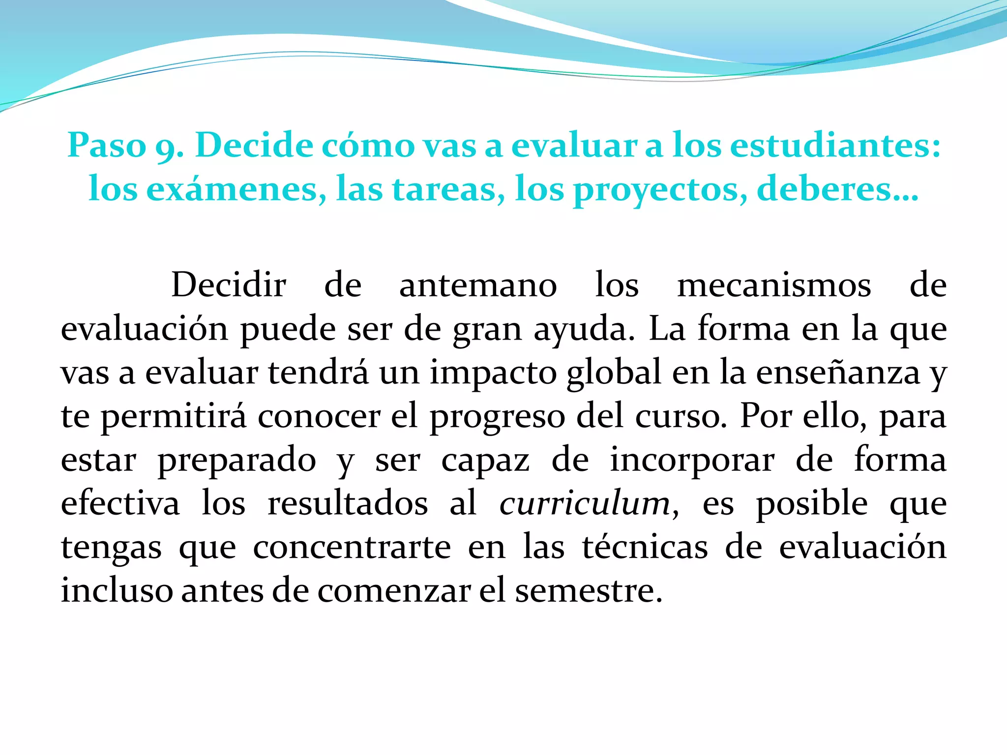 Paso 9. Decide cómo vas a evaluar a los estudiantes:
los exámenes, las tareas, los proyectos, deberes…
Decidir de antemano los mecanismos de
evaluación puede ser de gran ayuda. La forma en la que
vas a evaluar tendrá un impacto global en la enseñanza y
te permitirá conocer el progreso del curso. Por ello, para
estar preparado y ser capaz de incorporar de forma
efectiva los resultados al curriculum, es posible que
tengas que concentrarte en las técnicas de evaluación
incluso antes de comenzar el semestre.
 