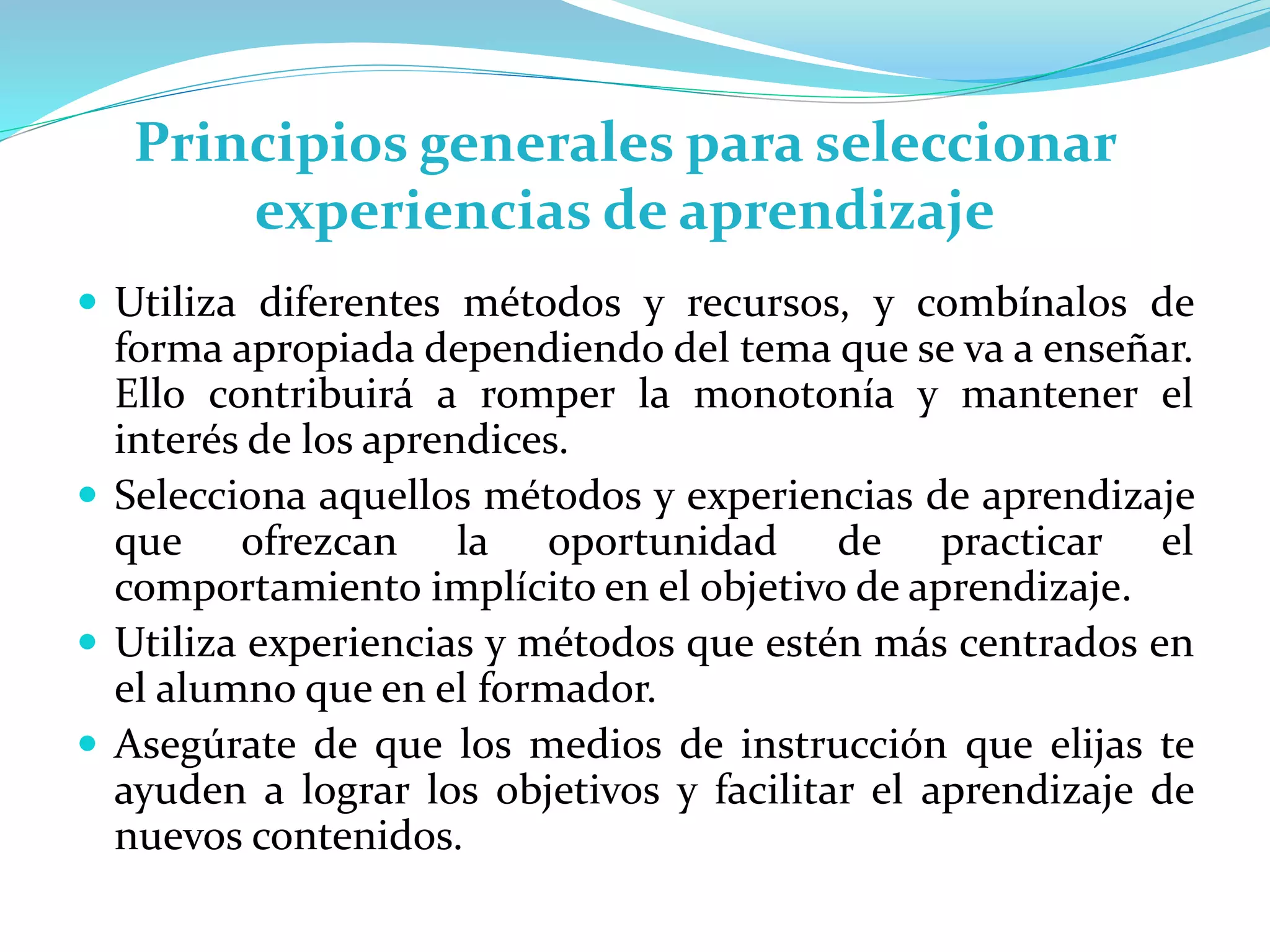 Principios generales para seleccionar
experiencias de aprendizaje
 Utiliza diferentes métodos y recursos, y combínalos de
forma apropiada dependiendo del tema que se va a enseñar.
Ello contribuirá a romper la monotonía y mantener el
interés de los aprendices.
 Selecciona aquellos métodos y experiencias de aprendizaje
que ofrezcan la oportunidad de practicar el
comportamiento implícito en el objetivo de aprendizaje.
 Utiliza experiencias y métodos que estén más centrados en
el alumno que en el formador.
 Asegúrate de que los medios de instrucción que elijas te
ayuden a lograr los objetivos y facilitar el aprendizaje de
nuevos contenidos.
 