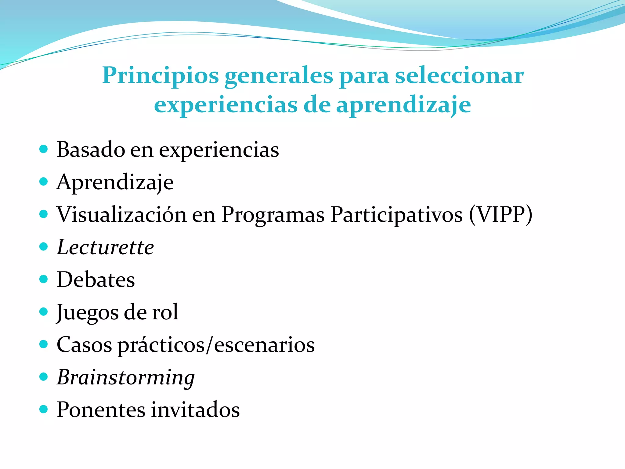 Principios generales para seleccionar
experiencias de aprendizaje
 Basado en experiencias
 Aprendizaje
 Visualización en Programas Participativos (VIPP)
 Lecturette
 Debates
 Juegos de rol
 Casos prácticos/escenarios
 Brainstorming
 Ponentes invitados
 