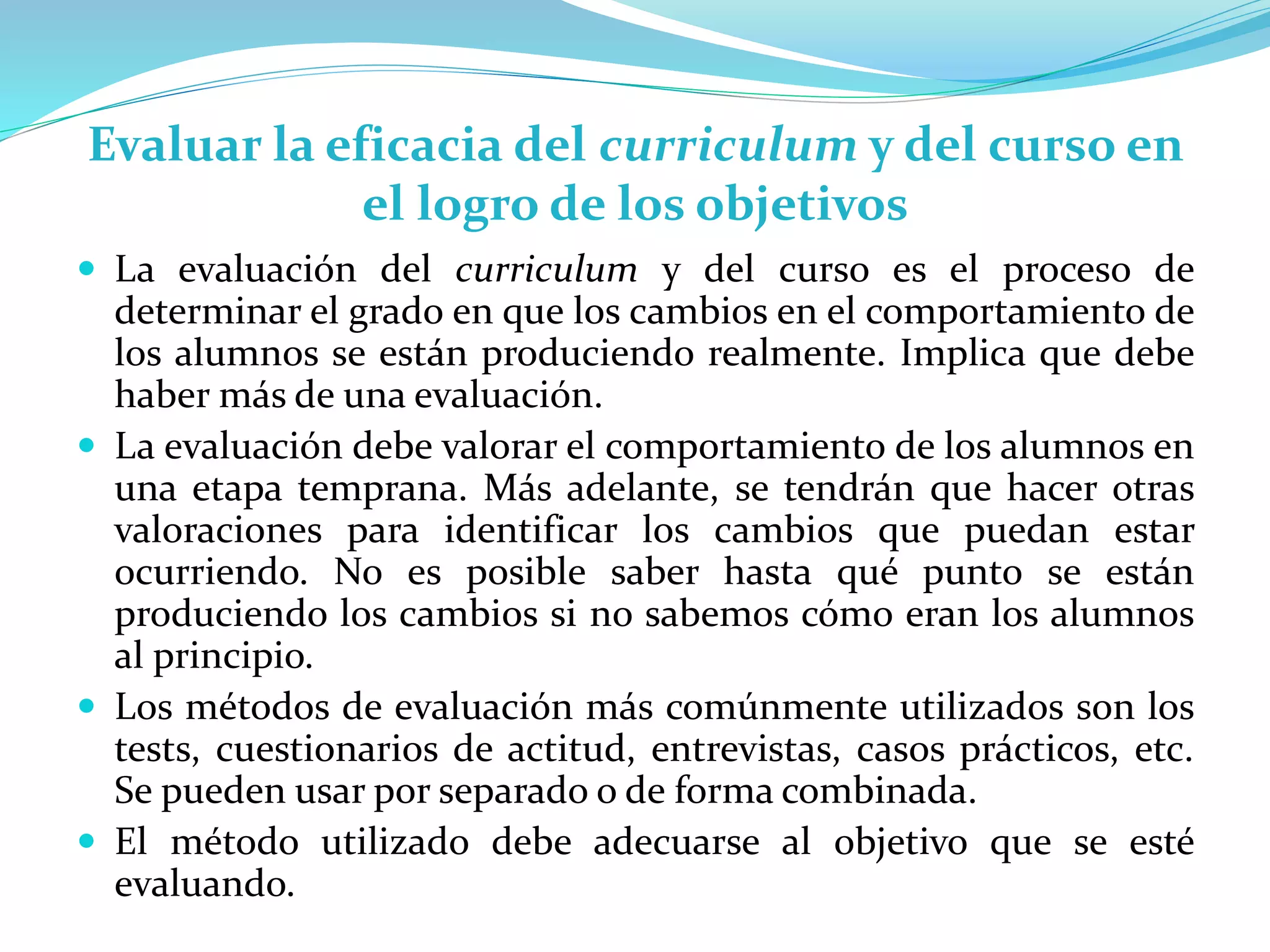 Evaluar la eficacia del curriculum y del curso en
el logro de los objetivos
 La evaluación del curriculum y del curso es el proceso de
determinar el grado en que los cambios en el comportamiento de
los alumnos se están produciendo realmente. Implica que debe
haber más de una evaluación.
 La evaluación debe valorar el comportamiento de los alumnos en
una etapa temprana. Más adelante, se tendrán que hacer otras
valoraciones para identificar los cambios que puedan estar
ocurriendo. No es posible saber hasta qué punto se están
produciendo los cambios si no sabemos cómo eran los alumnos
al principio.
 Los métodos de evaluación más comúnmente utilizados son los
tests, cuestionarios de actitud, entrevistas, casos prácticos, etc.
Se pueden usar por separado o de forma combinada.
 El método utilizado debe adecuarse al objetivo que se esté
evaluando.
 