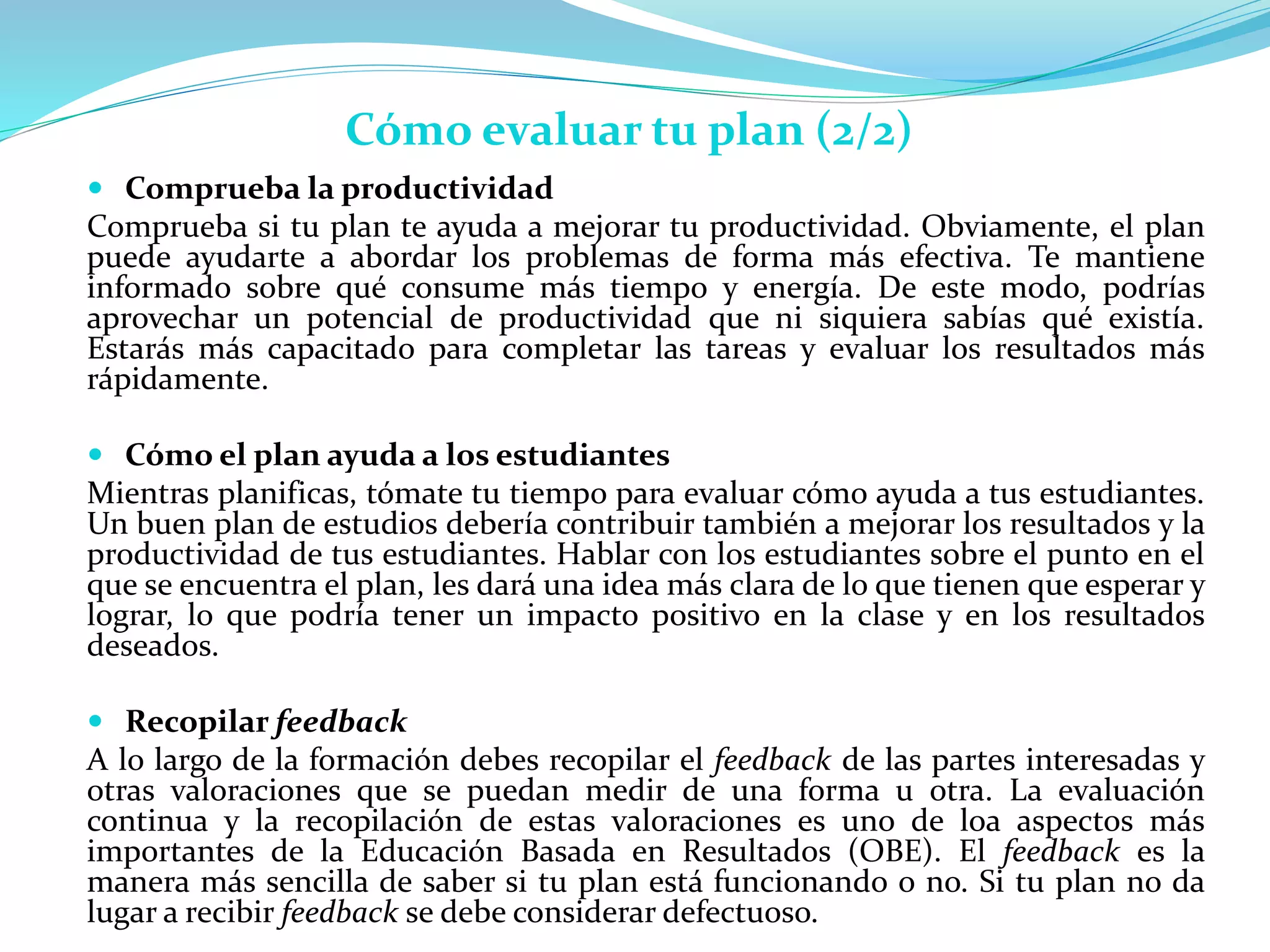  Comprueba la productividad
Comprueba si tu plan te ayuda a mejorar tu productividad. Obviamente, el plan
puede ayudarte a abordar los problemas de forma más efectiva. Te mantiene
informado sobre qué consume más tiempo y energía. De este modo, podrías
aprovechar un potencial de productividad que ni siquiera sabías qué existía.
Estarás más capacitado para completar las tareas y evaluar los resultados más
rápidamente.
 Cómo el plan ayuda a los estudiantes
Mientras planificas, tómate tu tiempo para evaluar cómo ayuda a tus estudiantes.
Un buen plan de estudios debería contribuir también a mejorar los resultados y la
productividad de tus estudiantes. Hablar con los estudiantes sobre el punto en el
que se encuentra el plan, les dará una idea más clara de lo que tienen que esperar y
lograr, lo que podría tener un impacto positivo en la clase y en los resultados
deseados.
 Recopilar feedback
A lo largo de la formación debes recopilar el feedback de las partes interesadas y
otras valoraciones que se puedan medir de una forma u otra. La evaluación
continua y la recopilación de estas valoraciones es uno de loa aspectos más
importantes de la Educación Basada en Resultados (OBE). El feedback es la
manera más sencilla de saber si tu plan está funcionando o no. Si tu plan no da
lugar a recibir feedback se debe considerar defectuoso.
Cómo evaluar tu plan (2/2)
 