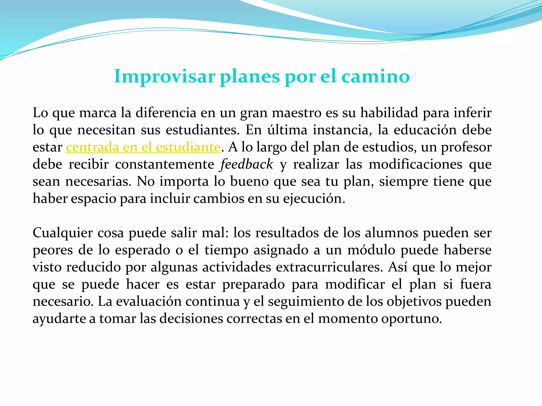 Improvisar planes por el camino
Lo que marca la diferencia en un gran maestro es su habilidad para inferir
lo que necesitan sus estudiantes. En última instancia, la educación debe
estar centrada en el estudiante. A lo largo del plan de estudios, un profesor
debe recibir constantemente feedback y realizar las modificaciones que
sean necesarias. No importa lo bueno que sea tu plan, siempre tiene que
haber espacio para incluir cambios en su ejecución.
Cualquier cosa puede salir mal: los resultados de los alumnos pueden ser
peores de lo esperado o el tiempo asignado a un módulo puede haberse
visto reducido por algunas actividades extracurriculares. Así que lo mejor
que se puede hacer es estar preparado para modificar el plan si fuera
necesario. La evaluación continua y el seguimiento de los objetivos pueden
ayudarte a tomar las decisiones correctas en el momento oportuno.
 