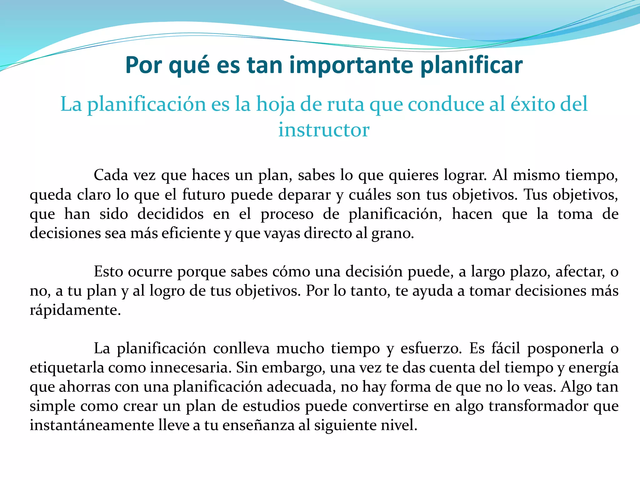 Por qué es tan importante planificar
La planificación es la hoja de ruta que conduce al éxito del
instructor
Cada vez que haces un plan, sabes lo que quieres lograr. Al mismo tiempo,
queda claro lo que el futuro puede deparar y cuáles son tus objetivos. Tus objetivos,
que han sido decididos en el proceso de planificación, hacen que la toma de
decisiones sea más eficiente y que vayas directo al grano.
Esto ocurre porque sabes cómo una decisión puede, a largo plazo, afectar, o
no, a tu plan y al logro de tus objetivos. Por lo tanto, te ayuda a tomar decisiones más
rápidamente.
La planificación conlleva mucho tiempo y esfuerzo. Es fácil posponerla o
etiquetarla como innecesaria. Sin embargo, una vez te das cuenta del tiempo y energía
que ahorras con una planificación adecuada, no hay forma de que no lo veas. Algo tan
simple como crear un plan de estudios puede convertirse en algo transformador que
instantáneamente lleve a tu enseñanza al siguiente nivel.
 