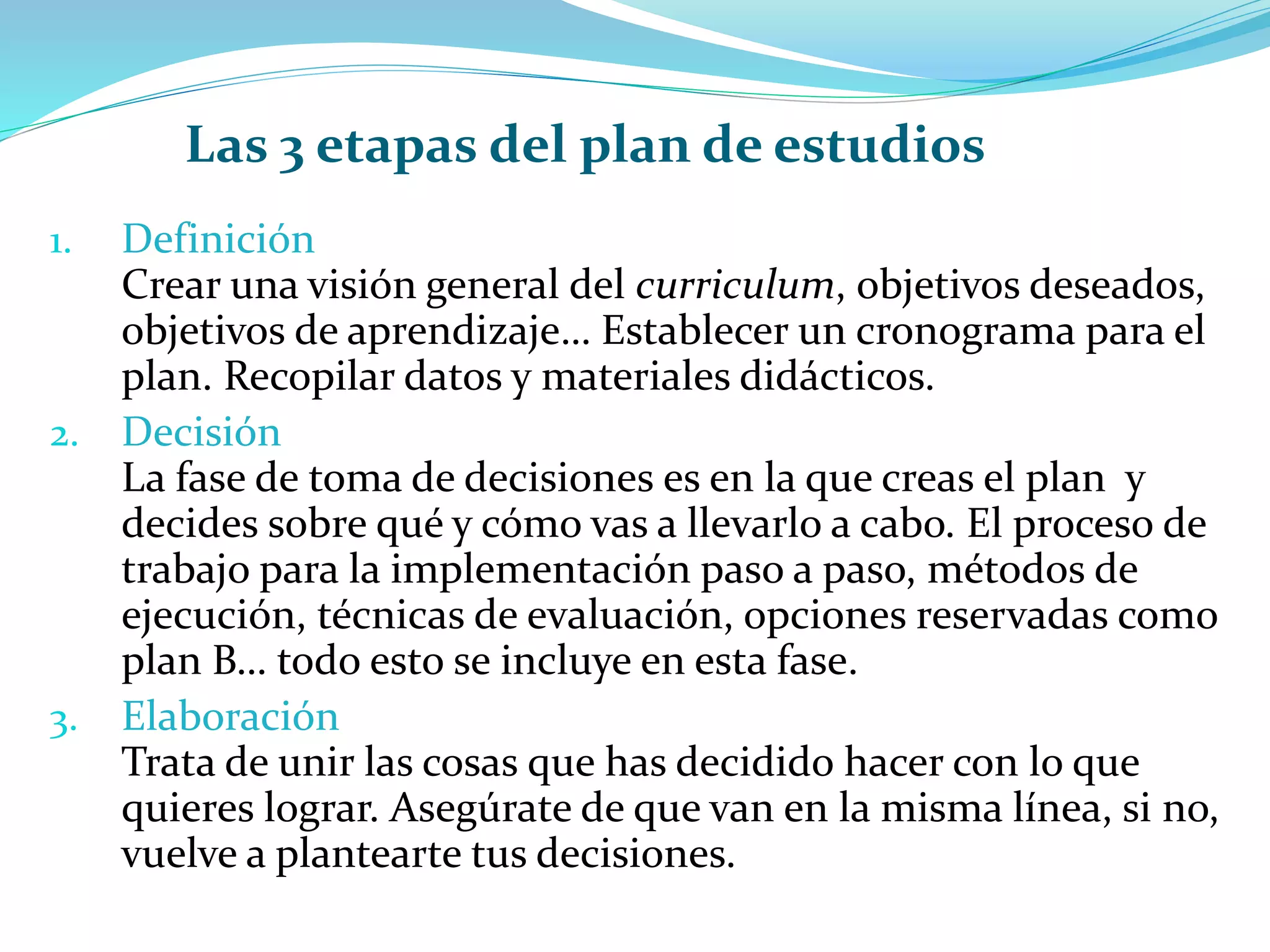 1. Definición
Crear una visión general del curriculum, objetivos deseados,
objetivos de aprendizaje… Establecer un cronograma para el
plan. Recopilar datos y materiales didácticos.
2. Decisión
La fase de toma de decisiones es en la que creas el plan y
decides sobre qué y cómo vas a llevarlo a cabo. El proceso de
trabajo para la implementación paso a paso, métodos de
ejecución, técnicas de evaluación, opciones reservadas como
plan B… todo esto se incluye en esta fase.
3. Elaboración
Trata de unir las cosas que has decidido hacer con lo que
quieres lograr. Asegúrate de que van en la misma línea, si no,
vuelve a plantearte tus decisiones.
Las 3 etapas del plan de estudios
 